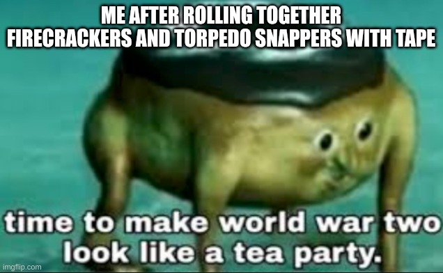 idk this is what i do to upvote buggers (mod note: what?) | ME AFTER ROLLING TOGETHER FIRECRACKERS AND TORPEDO SNAPPERS WITH TAPE | image tagged in time to make world war 2 look like a tea party | made w/ Imgflip meme maker