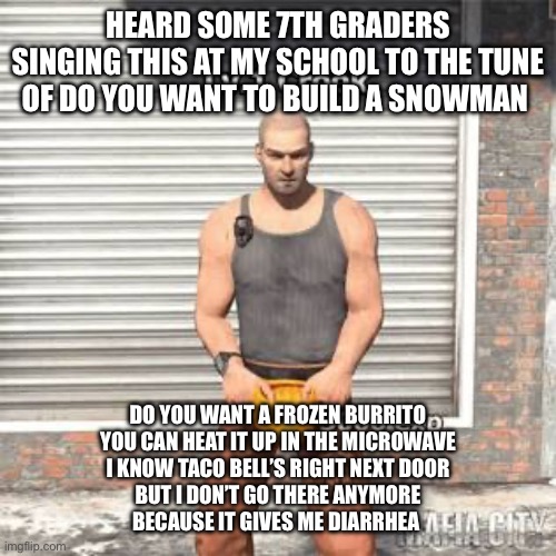 Why is it actually insane | HEARD SOME 7TH GRADERS SINGING THIS AT MY SCHOOL TO THE TUNE OF DO YOU WANT TO BUILD A SNOWMAN; DO YOU WANT A FROZEN BURRITO
YOU CAN HEAT IT UP IN THE MICROWAVE
I KNOW TACO BELL’S RIGHT NEXT DOOR
BUT I DON’T GO THERE ANYMORE
BECAUSE IT GIVES ME DIARRHEA | image tagged in lv 1 crook | made w/ Imgflip meme maker