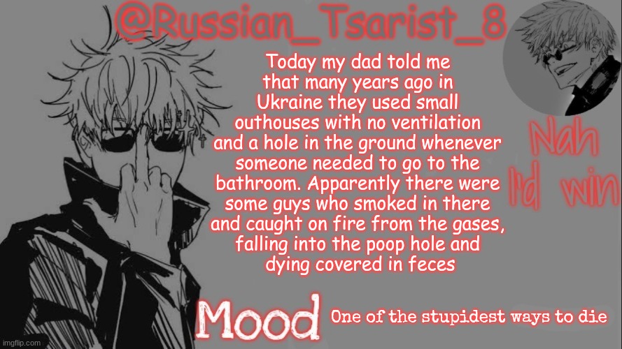 Russian_Tsarist_8 announcement temp (Thanks, Gojo-Satoru) | Today my dad told me 
that many years ago in 
Ukraine they used small 
outhouses with no ventilation 
and a hole in the ground whenever 
someone needed to go to the 
bathroom. Apparently there were 
some guys who smoked in there 
and caught on fire from the gases, 
falling into the poop hole and 
dying covered in feces; One of the stupidest ways to die | image tagged in russian_tsarist_8 announcement temp thanks gojo-satoru | made w/ Imgflip meme maker