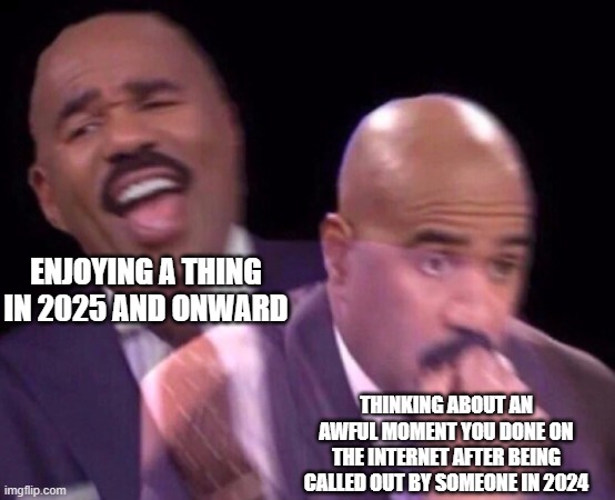 Thanks artsykitty764! | ENJOYING A THING IN 2025 AND ONWARD; THINKING ABOUT AN AWFUL MOMENT YOU DONE ON THE INTERNET AFTER BEING CALLED OUT BY SOMEONE IN 2024 | image tagged in steve harvey laughing serious | made w/ Imgflip meme maker