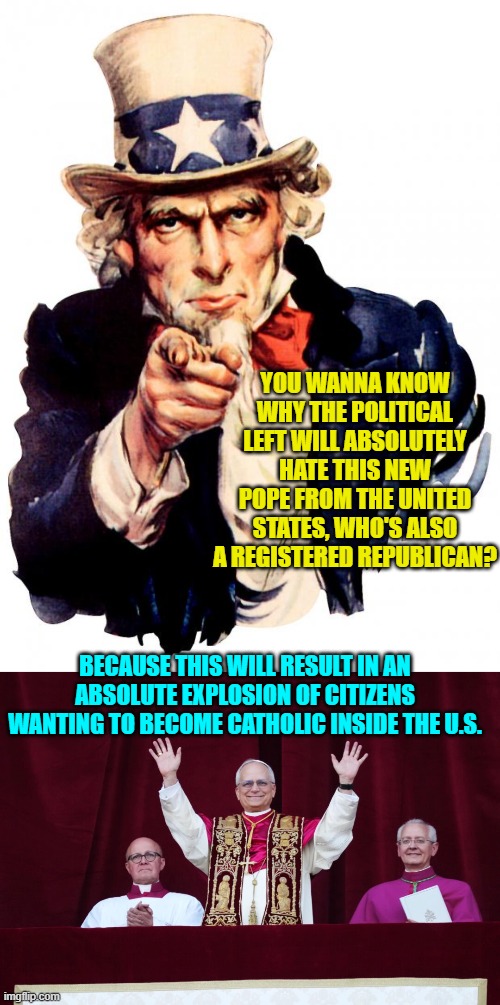 Ouch, eh atheists? | YOU WANNA KNOW WHY THE POLITICAL LEFT WILL ABSOLUTELY HATE THIS NEW POPE FROM THE UNITED STATES, WHO'S ALSO A REGISTERED REPUBLICAN? BECAUSE THIS WILL RESULT IN AN ABSOLUTE EXPLOSION OF CITIZENS WANTING TO BECOME CATHOLIC INSIDE THE U.S. | image tagged in uncle sam | made w/ Imgflip meme maker