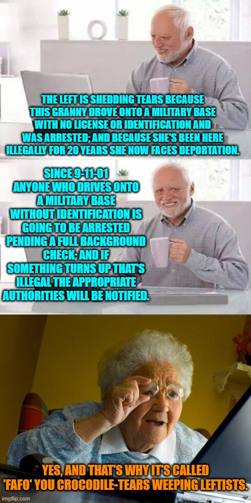 'Tain't rocket science leftists. | THE LEFT IS SHEDDING TEARS BECAUSE THIS GRANNY DROVE ONTO A MILITARY BASE WITH NO LICENSE OR IDENTIFICATION AND WAS ARRESTED; AND BECAUSE SHE'S BEEN HERE ILLEGALLY FOR 20 YEARS SHE NOW FACES DEPORTATION. SINCE 9-11-01 ANYONE WHO DRIVES ONTO A MILITARY BASE WITHOUT IDENTIFICATION IS GOING TO BE ARRESTED PENDING A FULL BACKGROUND CHECK; AND IF SOMETHING TURNS UP THAT'S ILLEGAL THE APPROPRIATE AUTHORITIES WILL BE NOTIFIED. YES, AND THAT'S WHY IT'S CALLED 'FAFO' YOU CROCODILE-TEARS WEEPING LEFTISTS. | image tagged in hide the pain harold | made w/ Imgflip meme maker