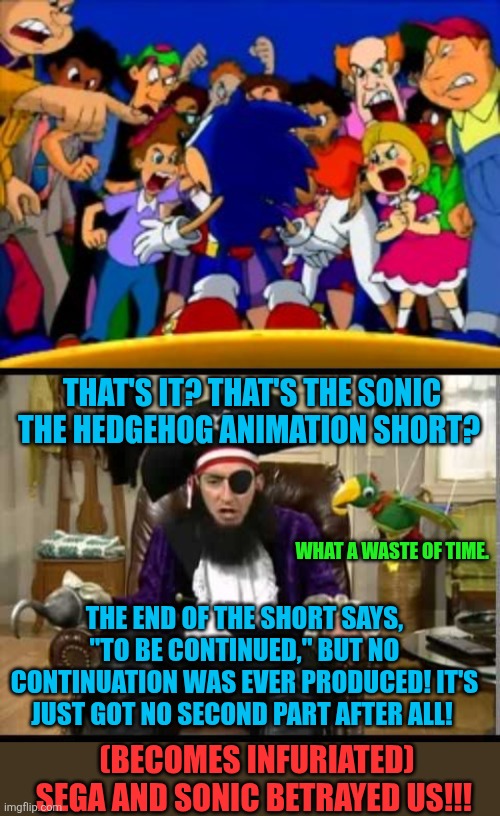 Why is there no second part of that Sonic animation short? | THAT'S IT? THAT'S THE SONIC THE HEDGEHOG ANIMATION SHORT? WHAT A WASTE OF TIME. THE END OF THE SHORT SAYS, "TO BE CONTINUED," BUT NO CONTINUATION WAS EVER PRODUCED! IT'S JUST GOT NO SECOND PART AFTER ALL! (BECOMES INFURIATED) SEGA AND SONIC BETRAYED US!!! | image tagged in patchy the pirate that's it,sonic the hedgehog,sega,sega sammy,animation | made w/ Imgflip meme maker
