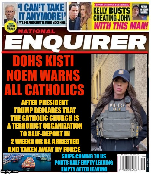 National Enquirer Deporting Catholics FOXAGANDA | DOHS KISTI NOEM WARNS  ALL CATHOLICS; AFTER PRESIDENT TRUMP DECLARES THAT THE CATHOLIC CHURCH IS A TERRORIST ORGANIZATION TO SELF-DEPORT IN 2 WEEKS OR BE ARRESTED AND TAKEN AWAY BY FORCE; SHIPS COMING TO US PORTS HALF EMPTY LEAVING
 EMPTY AFTER LEAVING | made w/ Imgflip meme maker
