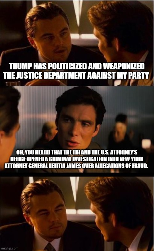 Low hanging fruit, but a good start | TRUMP HAS POLITICIZED AND WEAPONIZED THE JUSTICE DEPARTMENT AGAINST MY PARTY; OH, YOU HEARD THAT THE FBI AND THE U.S. ATTORNEY'S OFFICE OPENED A CRIMINAL INVESTIGATION INTO NEW YORK ATTORNEY GENERAL LETITIA JAMES OVER ALLEGATIONS OF FRAUD. | image tagged in memes,inception,letitia james,democrat war on america,democrat corruption,justice is coming | made w/ Imgflip meme maker