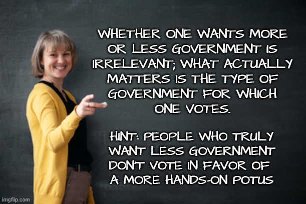 Teacher with Chalkboard | WHETHER ONE WANTS MORE
OR LESS GOVERNMENT IS
IRRELEVANT; WHAT ACTUALLY
MATTERS IS THE TYPE OF
GOVERNMENT FOR WHICH
ONE VOTES. HINT: PEOPLE W | image tagged in teacher with chalkboard | made w/ Imgflip meme maker