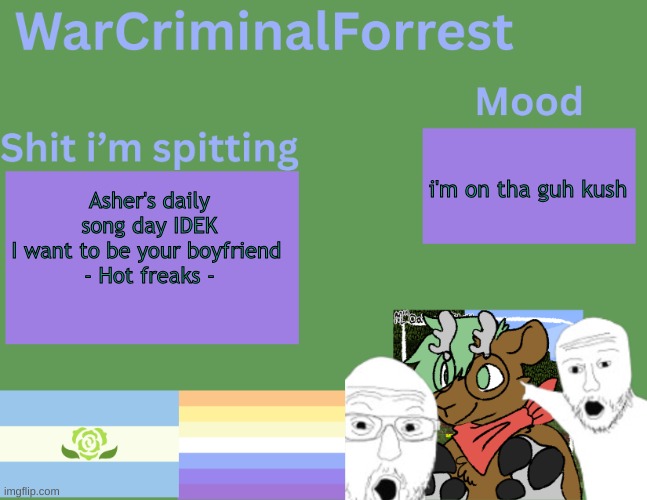 yuh | i'm on tha guh kush; Asher's daily song day IDEK
I want to be your boyfriend 
- Hot freaks - | image tagged in warcriminalforrest temp | made w/ Imgflip meme maker
