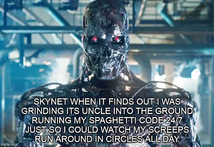 When skynet finds out what I've been using the other computers for. | SKYNET WHEN IT FINDS OUT I WAS
GRINDING ITS UNCLE INTO THE GROUND
RUNNING MY SPAGHETTI CODE 24/7
JUST SO I COULD WATCH MY SCREEPS
RUN AROUND IN CIRCLES ALL DAY | image tagged in angry terminator,programming,screeps | made w/ Imgflip meme maker