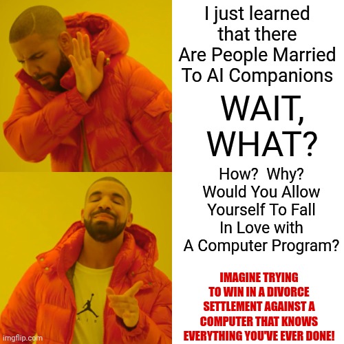 The Future Is Getting Weird My Friend | I just learned that there Are People Married To AI Companions; WAIT, WHAT? How?  Why?
Would You Allow Yourself To Fall In Love with A Computer Program? IMAGINE TRYING TO WIN IN A DIVORCE SETTLEMENT AGAINST A COMPUTER THAT KNOWS EVERYTHING YOU'VE EVER DONE! | image tagged in memes,drake hotline bling,the future is now old man,the future world if,weird science,weird stuff | made w/ Imgflip meme maker