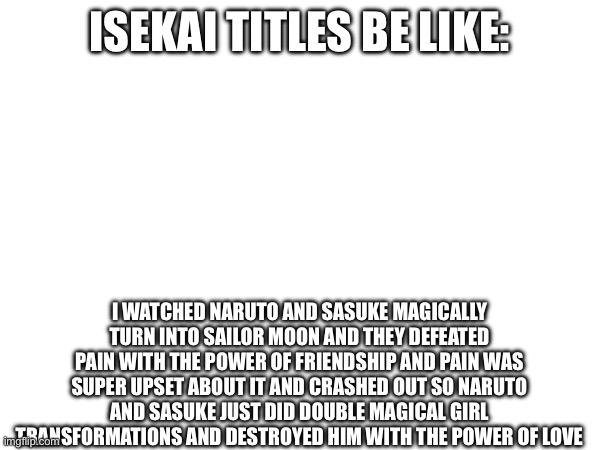 ISEKAI TITLES BE LIKE:; I WATCHED NARUTO AND SASUKE MAGICALLY TURN INTO SAILOR MOON AND THEY DEFEATED PAIN WITH THE POWER OF FRIENDSHIP AND PAIN WAS SUPER UPSET ABOUT IT AND CRASHED OUT SO NARUTO AND SASUKE JUST DID DOUBLE MAGICAL GIRL TRANSFORMATIONS AND DESTROYED HIM WITH THE POWER OF LOVE | made w/ Imgflip meme maker