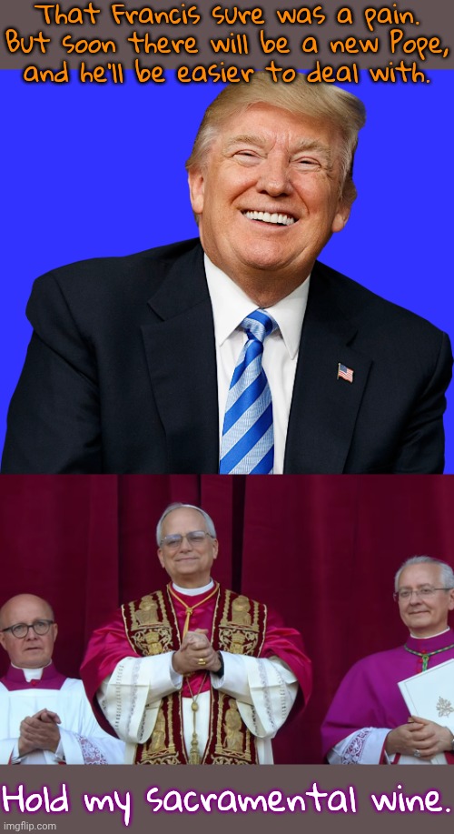 Instead of Trump, the job went to another American. | That Francis sure was a pain. But soon there will be a new Pope,
and he'll be easier to deal with. Hold my sacramental wine. | image tagged in trump - happy patriot,pope leo iv innauguration,catholic church,vatican | made w/ Imgflip meme maker