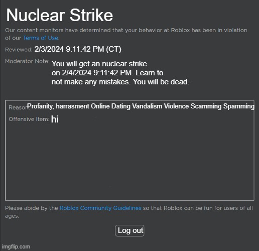 roblox ban meme | Nuclear Strike; 2/3/2024 9:11:42 PM (CT); You will get an nuclear strike on 2/4/2024 9:11:42 PM. Learn to not make any mistakes. You will be dead. Profanity, harrasment Online Dating Vandalism Violence Scamming Spamming; hi; Log out | image tagged in roblox ban | made w/ Imgflip meme maker