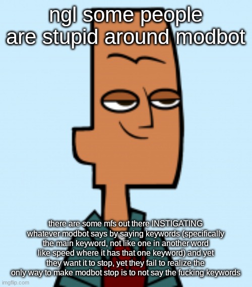 noah | ngl some people are stupid around modbot; there are some mfs out there INSTIGATING whatever modbot says by saying keywords (specifically the main keyword, not like one in another word like speed where it has that one keyword) and yet they want it to stop, yet they fail to realize the only way to make modbot stop is to not say the fucking keywords | image tagged in noah | made w/ Imgflip meme maker