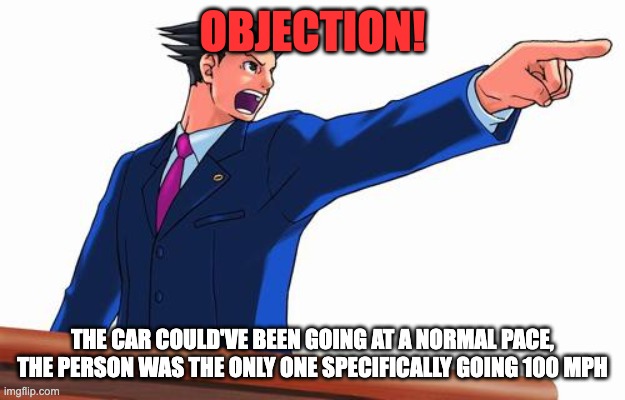 Phoenix Wright | OBJECTION! THE CAR COULD'VE BEEN GOING AT A NORMAL PACE, THE PERSON WAS THE ONLY ONE SPECIFICALLY GOING 100 MPH | image tagged in phoenix wright | made w/ Imgflip meme maker