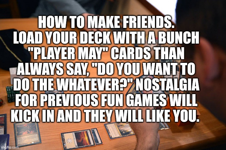 Magic the Gathering | HOW TO MAKE FRIENDS. LOAD YOUR DECK WITH A BUNCH "PLAYER MAY" CARDS THAN ALWAYS SAY, "DO YOU WANT TO DO THE WHATEVER?" NOSTALGIA FOR PREVIOUS FUN GAMES WILL KICK IN AND THEY WILL LIKE YOU. | image tagged in magic the gathering | made w/ Imgflip meme maker