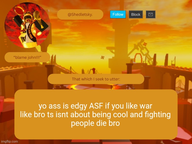 autocorrect capitalizing asf:wilted-flower: | yo ass is edgy ASF if you like war
like bro ts isnt about being cool and fighting
people die bro | image tagged in shedletsky's template | made w/ Imgflip meme maker