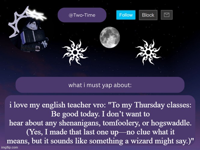 two time announcement temp | i love my english teacher vro: "To my Thursday classes:
Be good today. I don’t want to hear about any shenanigans, tomfoolery, or hogswaddle. (Yes, I made that last one up—no clue what it means, but it sounds like something a wizard might say.)" | image tagged in two time announcement temp | made w/ Imgflip meme maker