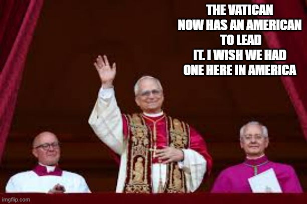 The Vatican has an American to lead it. Too bad America doesn't have one too. | THE VATICAN NOW HAS AN AMERICAN  TO LEAD IT. I WISH WE HAD ONE HERE IN AMERICA | image tagged in funny,fun,pope,vatican,america,leader | made w/ Imgflip meme maker