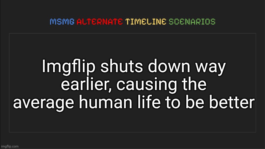 MSMG: Alternate Timeline Scenarios | Imgflip shuts down way earlier, causing the average human life to be better | image tagged in msmg alternate timeline scenarios | made w/ Imgflip meme maker