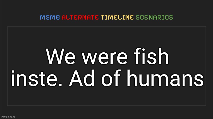 MSMG: Alternate Timeline Scenarios | We were fish inste. Ad of humans | image tagged in msmg alternate timeline scenarios | made w/ Imgflip meme maker