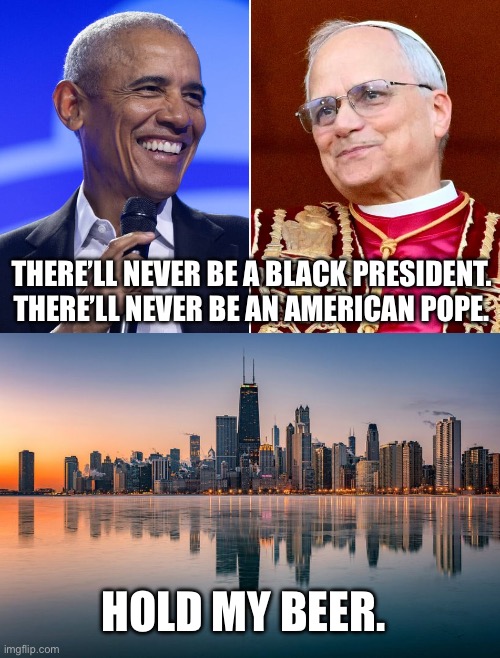 Chicago | THERE’LL NEVER BE A BLACK PRESIDENT.
THERE’LL NEVER BE AN AMERICAN POPE. HOLD MY BEER. | image tagged in barack obama,chicago,pope,pope leo xiv,funny memes,hold my beer | made w/ Imgflip meme maker