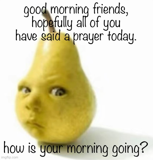 Da pear baby | good morning friends, hopefully all of you have said a prayer today. how is your morning going? | image tagged in da pear baby | made w/ Imgflip meme maker