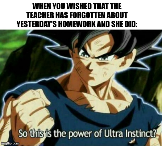 So this is the power of ultra instinct | WHEN YOU WISHED THAT THE TEACHER HAS FORGOTTEN ABOUT YESTERDAY'S HOMEWORK AND SHE DID: | image tagged in memes,goku,power | made w/ Imgflip meme maker