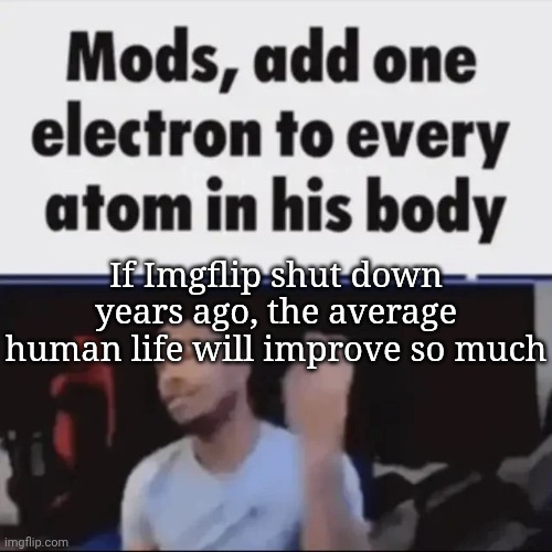 Mods, add one electron to every atom in his body | If Imgflip shut down years ago, the average human life will improve so much | image tagged in mods add one electron to every atom in his body | made w/ Imgflip meme maker