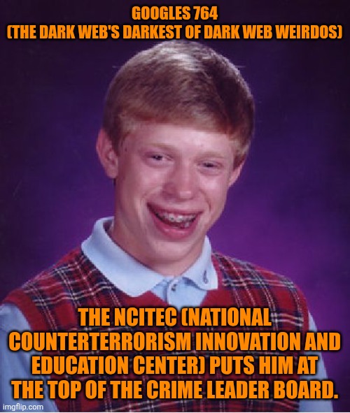 Funny | GOOGLES 764
(THE DARK WEB'S DARKEST OF DARK WEB WEIRDOS); THE NCITEC (NATIONAL COUNTERTERRORISM INNOVATION AND EDUCATION CENTER) PUTS HIM AT THE TOP OF THE CRIME LEADER BOARD. | image tagged in memes,bad luck brian,government,doge,dark,web | made w/ Imgflip meme maker