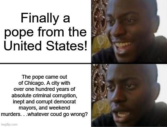 Let's see if Leo will bring some of those things to the Vatican. | Finally a pope from the United States! The pope came out of Chicago. A city with over one hundred years of absolute criminal corruption, inept and corrupt democrat mayors, and weekend murders. . .whatever coud go wrong? | image tagged in oh yeah oh no,pope,vatican,political meme,political humor | made w/ Imgflip meme maker