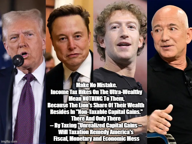 It's Time To Tax Unrealized Capital Gains...The Only Way To Put America's Financial House In Order | Make No Mistake.
Income Tax Hikes On The Ultra-Wealthy
Mean NOTHING To Them,
Because The Lion's Share Of Their Wealth 
Resides In "Non-Taxable Capital Gains."
There And Only There 
-- By Taxing "Unrealized Capital Gains -- 
Will Taxation Remedy America's 
Fiscal, Monetary and Economic Mess | image tagged in billionaires,unrealized capital gains,taxes,taxation,tax | made w/ Imgflip meme maker