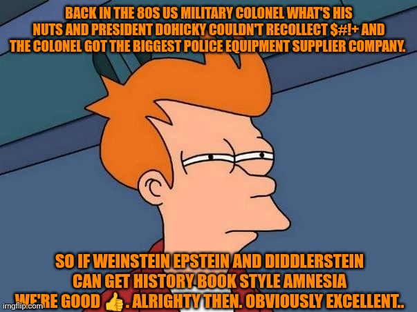 Funny | BACK IN THE 80S US MILITARY COLONEL WHAT'S HIS NUTS AND PRESIDENT DOHICKY COULDN'T RECOLLECT $#!+ AND THE COLONEL GOT THE BIGGEST POLICE EQUIPMENT SUPPLIER COMPANY. SO IF WEINSTEIN EPSTEIN AND DIDDLERSTEIN CAN GET HISTORY BOOK STYLE AMNESIA WE'RE GOOD 👍. ALRIGHTY THEN. OBVIOUSLY EXCELLENT.. | image tagged in not sure if- fry,politics,government,doge,epstein,diddy | made w/ Imgflip meme maker
