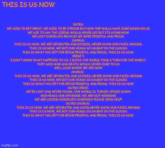 a song I wrote late 2023 early 2024 | THIS IS US NOW; INTRO:
WE USED TO GET GREAT, WE USED TO BE STRONG BUT NOW THE WALLS HAVE COME DOWN ON US
WE USE TO SAY THE LEGEND WOULD NEVER DIE BUT ITS DYING NOW
WE LOST OURSELVES BECAUSE WE WERE PRIDEFUL AND PROUD.
CHORUS:
THIS IS US NOW, WE ARE SEPARATED AND DIVIDED, NEVER SHOW OUR FACES AROUND.
THIS IS US NOW, WE GOT OUR HEADS SO CAUGHT IN THE CLOUDS
THIS IS WHAT YOU GET FOR BEING PRIDEFUL AND PROUD, THIS IS US NOW.
VERSE 1:
I DON'T KNOW WHAT HAPPENED TO US, I GUESS THE WORLD TOOK A TURN FOR THE WORST,
THEY SAID WAR AND DEATH WOULD NEVER COME TO US
WELL LOOK WHERE WE ARE NOW
CHORUS: 
THIS IS US NOW, WE ARE SEPARATED AND DIVIDED, NEVER SHOW OUR FACES AROUND
THIS IS US NOW, WE GOT OUR HEADS SO CAUGHT IN THE CLOUDS
THIS IS WHAT YOU GET FOR BEING PRIDEFUL AND PROUD, THIS IS US NOW
OUTRO VERSE:
WE'RE LOST AND NEVER FOUND, OUR WORLD IS TURNED UPSIDE DOWN
OUR HEADS OUR SPINNING, WE ARE NOT WINNING
WE ARE LOSING OURSELVES SOMEBODY PLEASE SEND HELP!
OUTRO CHORUS: 
THIS IS US NOW, WE ARE SEPARATED AND DIVED,NEVER SHOW OUR FACES AROUND
THIS IS US NOW, WE GOT OUR HEADS SO CAUGHT IN THE CLOUDS
THIS IS WHAT YOU GET FOR BEING PRIDEFUL AND PROUD, THIS IS US NOW. | made w/ Imgflip meme maker