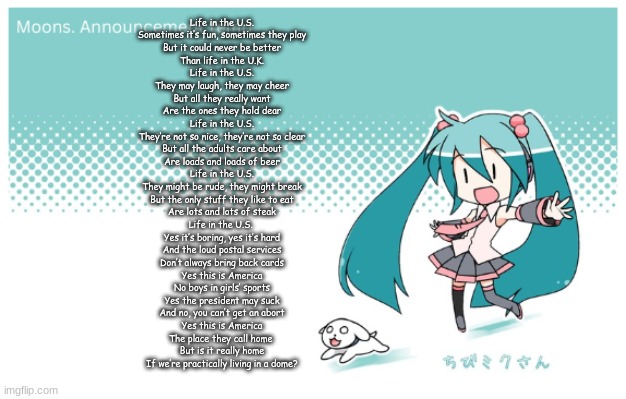 Moons. miku announcement temp | Life in the U.S.
Sometimes it’s fun, sometimes they play
But it could never be better
Than life in the U.K.

Life in the U.S.
They may laugh, they may cheer
But all they really want
Are the ones they hold dear

Life in the U.S.
They’re not so nice, they’re not so clear
But all the adults care about
Are loads and loads of beer

Life in the U.S.
They might be rude, they might break
But the only stuff they like to eat
Are lots and lots of steak

Life in the U.S. 
Yes it’s boring, yes it’s hard
And the loud postal services
Don’t always bring back cards

Yes this is America
No boys in girls’ sports
Yes the president may suck
And no, you can’t get an abort

Yes this is America
The place they call home 
But is it really home
If we’re practically living in a dome? | image tagged in moons miku announcement temp | made w/ Imgflip meme maker