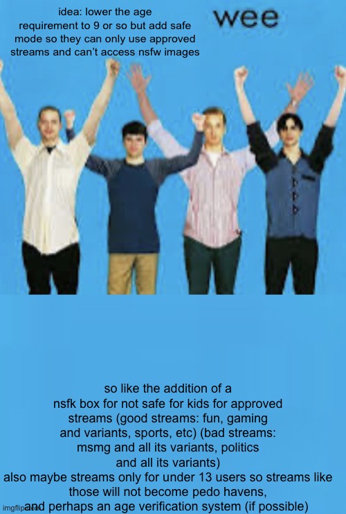my insane suggestion of the month | idea: lower the age requirement to 9 or so but add safe mode so they can only use approved streams and can’t access nsfw images; so like the addition of a nsfk box for not safe for kids for approved streams (good streams: fun, gaming and variants, sports, etc) (bad streams: msmg and all its variants, politics and all its variants)
also maybe streams only for under 13 users so streams like those will not become pedo havens, and perhaps an age verification system (if possible) | image tagged in wee,bring back flipping through images | made w/ Imgflip meme maker