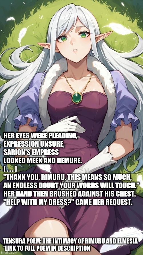 Tensura Poem: The Intimacy of Rimuru and Elmesia fanfiction.net/s/14465498/1/Tensura-Poem-The-Intimacy-of-Rimuru-and-Elmesia | HER EYES WERE PLEADING, 
EXPRESSION UNSURE,
SARION'S EMPRESS 
LOOKED MEEK AND DEMURE.
[ . . . ]  
"THANK YOU, RIMURU, THIS MEANS SO MUCH,
AN ENDLESS DOUBT YOUR WORDS WILL TOUCH."
HER HAND THEN BRUSHED AGAINST HIS CHEST,
"HELP WITH MY DRESS?" CAME HER REQUEST. TENSURA POEM: THE INTIMACY OF RIMURU AND ELMESIA
*LINK TO FULL POEM IN DESCRIPTION | image tagged in elmesia sarion,elmesia,reincarnated as a slime,poem,poetry,elf | made w/ Imgflip meme maker
