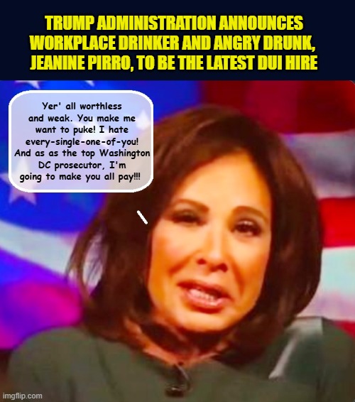 "You little brats think you're getting 2 dolls-I'll fix it so you get NONE'! | TRUMP ADMINISTRATION ANNOUNCES WORKPLACE DRINKER AND ANGRY DRUNK,  JEANINE PIRRO, TO BE THE LATEST DUI HIRE; Yer' all worthless and weak. You make me want to puke! I hate every-single-one-of-you! And as as the top Washington DC prosecutor, I'm going to make you all pay!!! | image tagged in impeach trump,donald trump memes,you're drunk,fox news,trump is a moron | made w/ Imgflip meme maker