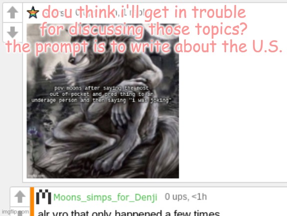 moons not pred | do u think i'll get in trouble for discussing those topics? the prompt is to write about the U.S. | image tagged in moons not pred | made w/ Imgflip meme maker