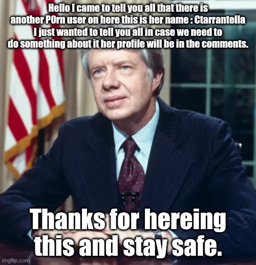 Jimmy Carter | Hello I came to tell you all that there is another P0rn user on here this is her name : Ctarrantella I just wanted to tell you all in case we need to do something about it her profile will be in the comments. Thanks for hereing this and stay safe. | image tagged in jimmy carter | made w/ Imgflip meme maker