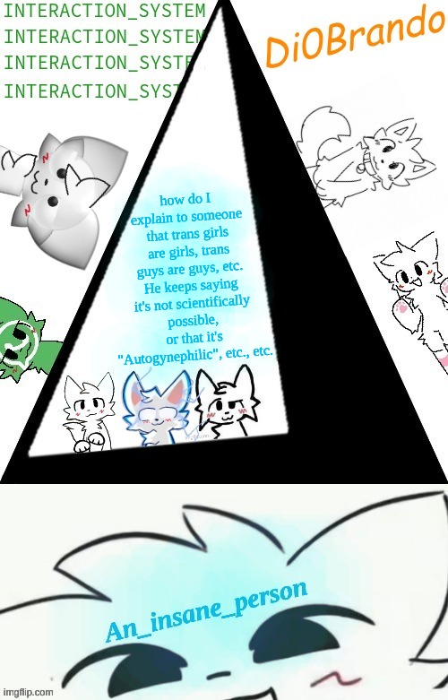 Boykisser shared temp (Insane) | how do I explain to someone that trans girls are girls, trans guys are guys, etc. He keeps saying it's not scientifically possible, or that it's "Autogynephilic", etc., etc. | image tagged in boykisser shared temp insane | made w/ Imgflip meme maker