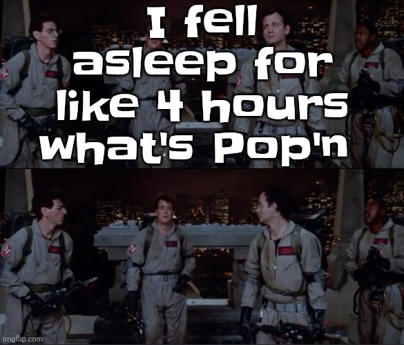 bro. | I fell asleep for like 4 hours what's Pop'n | image tagged in bro | made w/ Imgflip meme maker