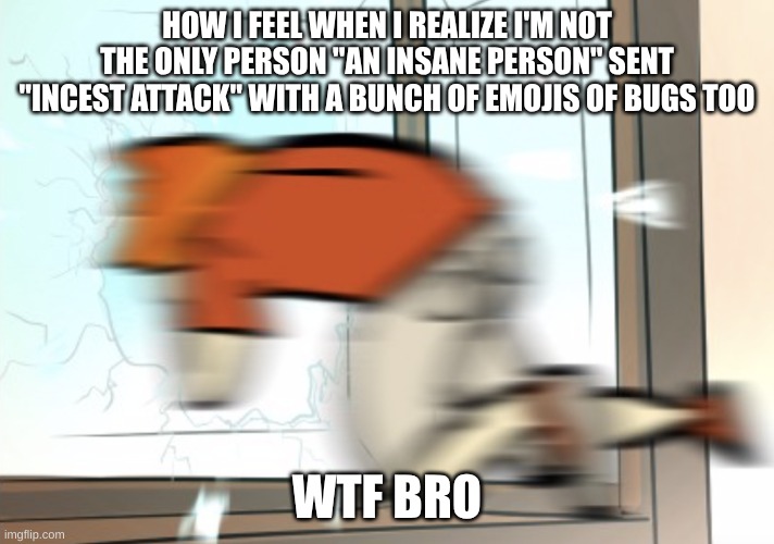 its also me on a daily basis | HOW I FEEL WHEN I REALIZE I'M NOT THE ONLY PERSON "AN INSANE PERSON" SENT "INCEST ATTACK" WITH A BUNCH OF EMOJIS OF BUGS TOO; WTF BRO | image tagged in yeet out da window | made w/ Imgflip meme maker