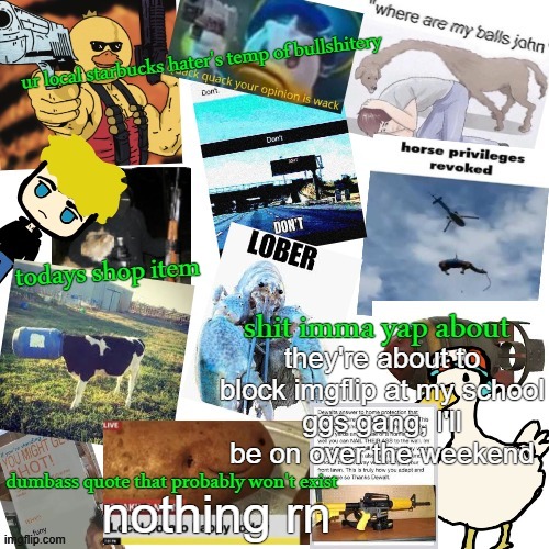 bye gang | they're about to block imgflip at my school
ggs gang, I'll be on over the weekend; nothing rn | image tagged in temp of bullshitery | made w/ Imgflip meme maker