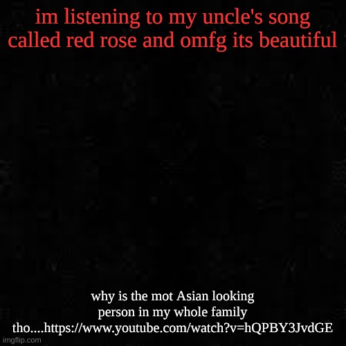 https://www.youtube.com/watch?v=hQPBY3JvdGE | im listening to my uncle's song called red rose and omfg its beautiful; why is the mot Asian looking person in my whole family tho....https://www.youtube.com/watch?v=hQPBY3JvdGE | image tagged in black screen | made w/ Imgflip meme maker