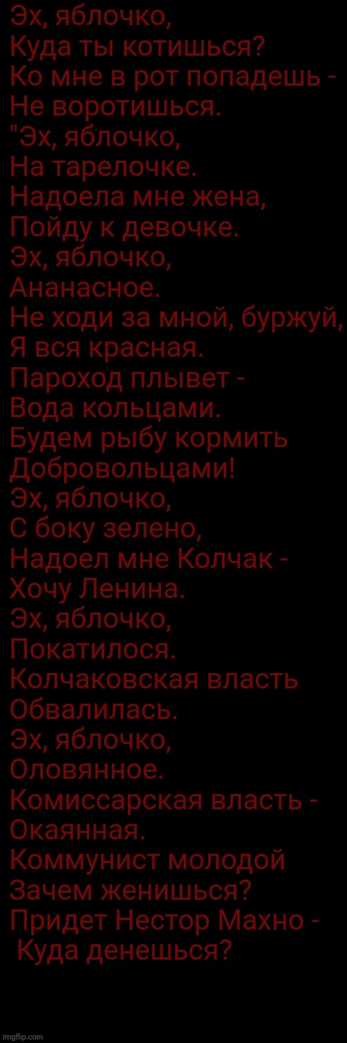 Peak song | Эх, яблочко,
Куда ты котишься?
Ко мне в рот попадешь -
Не воротишься.

"Эх, яблочко,
На тарелочке. 
Надоела мне жена,
Пойду к девочке.

Эх, яблочко,
Ананасное.
Не ходи за мной, буржуй,
Я вся красная.

Пароход плывет -
Вода кольцами.
Будем рыбу кормить
​Добровольцами!

Эх, яблочко,
С боку зелено,
Надоел мне Колчак -
Хочу Ленина.

Эх, яблочко,
Покатилося.
Колчаковская власть
Обвалилась.

Эх, яблочко,
Оловянное.
Комиссарская власть -
Окаянная.

Коммунист молодой
Зачем женишься?
Придет Нестор Махно -
​ Куда денешься? | made w/ Imgflip meme maker