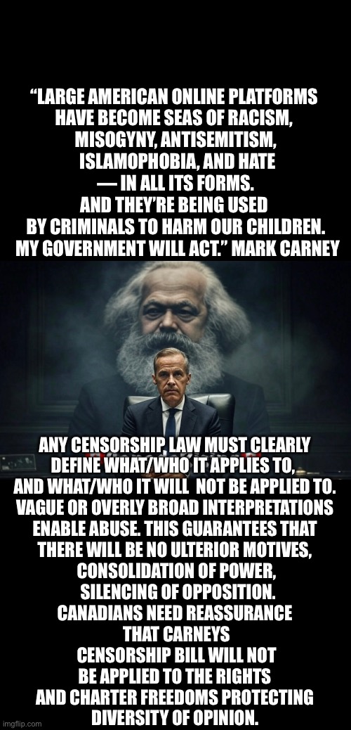 ??CanadaRising?? | “LARGE AMERICAN ONLINE PLATFORMS 
HAVE BECOME SEAS OF RACISM, 
MISOGYNY, ANTISEMITISM,
 ISLAMOPHOBIA, AND HATE
 — IN ALL ITS FORMS. 
AND THEY’RE BEING USED 
BY CRIMINALS TO HARM OUR CHILDREN.
 MY GOVERNMENT WILL ACT.” MARK CARNEY; ANY CENSORSHIP LAW MUST CLEARLY 
DEFINE WHAT/WHO IT APPLIES TO,  
AND WHAT/WHO IT WILL  NOT BE APPLIED TO. 
VAGUE OR OVERLY BROAD INTERPRETATIONS 
ENABLE ABUSE. THIS GUARANTEES THAT 
THERE WILL BE NO ULTERIOR MOTIVES, 
CONSOLIDATION OF POWER,
 SILENCING OF OPPOSITION.
CANADIANS NEED REASSURANCE 
THAT CARNEYS
 CENSORSHIP BILL WILL NOT 
BE APPLIED TO THE RIGHTS 
AND CHARTER FREEDOMS PROTECTING 
DIVERSITY OF OPINION. | image tagged in canadian politics | made w/ Imgflip meme maker