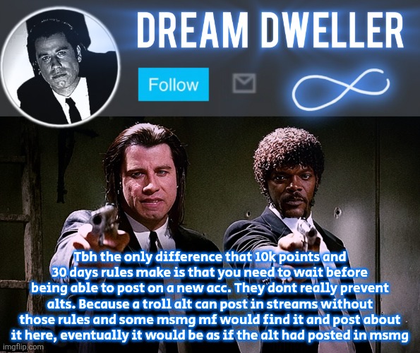 Quentin's Pulp Fiction template | Tbh the only difference that 10k points and 30 days rules make is that you need to wait before being able to post on a new acc. They dont really prevent alts. Because a troll alt can post in streams without those rules and some msmg mf would find it and post about it here, eventually it would be as if the alt had posted in msmg | image tagged in quentin's pulp fiction template | made w/ Imgflip meme maker