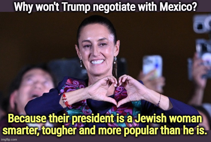 They're right there. | Why won't Trump negotiate with Mexico? Because their president is a Jewish woman smarter, tougher and more popular than he is. | image tagged in claudia sheinbaum,mexico,smart,tough,popular,trump | made w/ Imgflip meme maker
