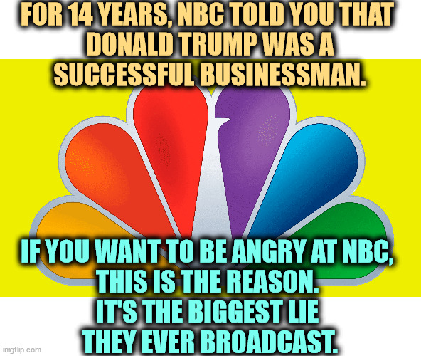 FOR 14 YEARS, NBC TOLD YOU THAT 
DONALD TRUMP WAS A
SUCCESSFUL BUSINESSMAN. IF YOU WANT TO BE ANGRY AT NBC, 
THIS IS THE REASON. 
IT'S THE BIGGEST LIE 
THEY EVER BROADCAST. | image tagged in nbc,liars,trump,succes,failure,bankruptcy | made w/ Imgflip meme maker