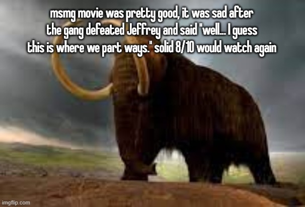WiseMysticalMammoth 2: Electric Boogaloo | msmg movie was pretty good, it was sad after the gang defeated Jeffrey and said "well... I guess this is where we part ways." solid 8/10 would watch again | image tagged in wisemysticalmammoth 2 electric boogaloo | made w/ Imgflip meme maker